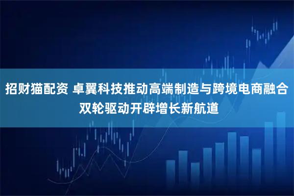 招财猫配资 卓翼科技推动高端制造与跨境电商融合 双轮驱动开辟增长新航道