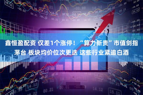 鑫恒盈配资 仅差1个涨停！“算力新贵”市值剑指茅台 板块均价位次更迭 这些行业紧追白酒
