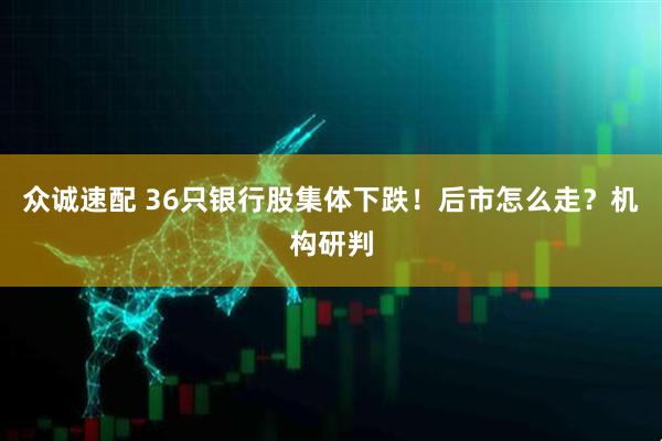 众诚速配 36只银行股集体下跌！后市怎么走？机构研判