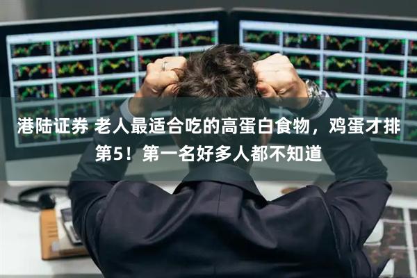 港陆证券 老人最适合吃的高蛋白食物，鸡蛋才排第5！第一名好多人都不知道