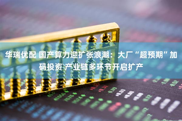 华瑞优配 国产算力迎扩张浪潮：大厂“超预期”加码投资 产业链多环节开启扩产