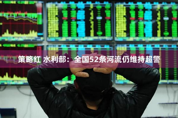 策略红 水利部：全国52条河流仍维持超警